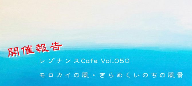 レゾナンスCafe Vol.050「モロカイの風・きらめくいのちの風景」開催報告